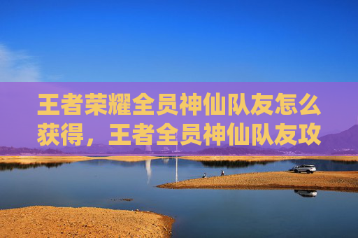 王者荣耀全员神仙队友怎么获得，王者全员神仙队友攻略，打造完美阵容，让你游戏中的胜率翻倍！