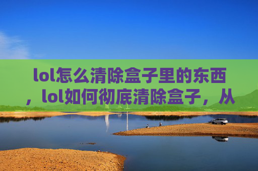 lol怎么清除盒子里的东西，lol如何彻底清除盒子，从原理到实战操作，一站式掌握清盒技巧，彻底解决游戏卡顿与数据堆积