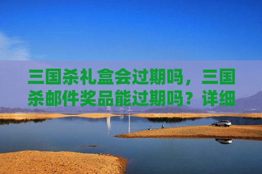 三国杀礼盒会过期吗，三国杀邮件奖品能过期吗？详细攻略解答与实用建议