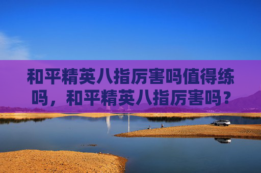 和平精英八指厉害吗值得练吗，和平精英八指厉害吗？全方位分析八指核心优势与实战应用指南
