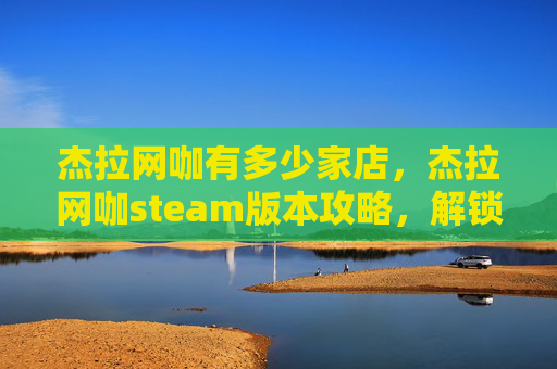 杰拉网咖有多少家店，杰拉网咖steam版本攻略，解锁沉浸式游戏体验新选择