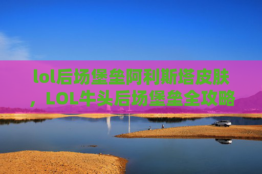 lol后场堡垒阿利斯塔皮肤，LOL牛头后场堡垒全攻略，精准站位、团战配合与极限操作，轻松打出团战优势