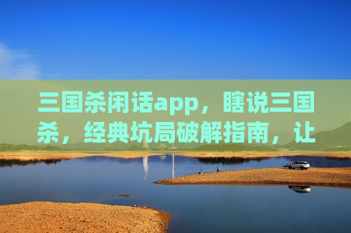 三国杀闲话app，瞎说三国杀，经典坑局破解指南，让你解锁游戏隐藏乐趣