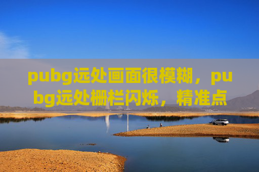 pubg远处画面很模糊，pubg远处栅栏闪烁，精准点位突袭攻略与战术解析