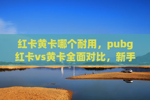 红卡黄卡哪个耐用，pubg红卡vs黄卡全面对比，新手与进阶玩家必看的选择指南