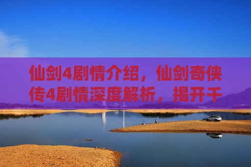仙剑4剧情介绍,仙剑奇侠传4剧情深度解析,揭开千年恩怨,探索宿命与选择的交织 仙剑4剧情介绍,仙剑奇侠传4剧情深度解析,揭开千年恩怨,探索宿命与选择的交织