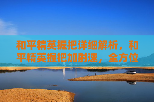 和平精英握把详细解析，和平精英握把加射速，全方位进阶攻略，让你的战斗表现更从容