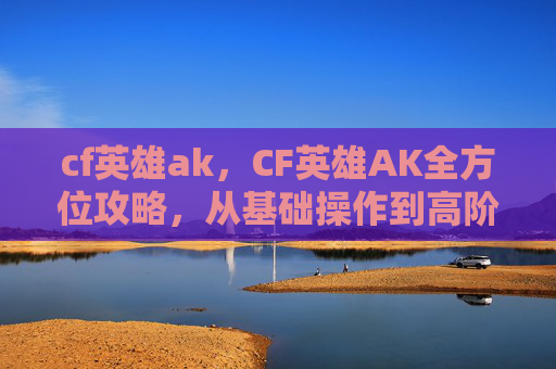 cf英雄ak，CF英雄AK全方位攻略，从基础操作到高阶策略，打造最强执行