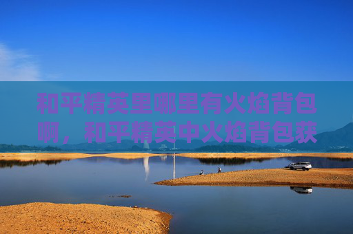 和平精英里哪里有火焰背包啊，和平精英中火焰背包获取全攻略，位置梳理、使用技巧与注意事项