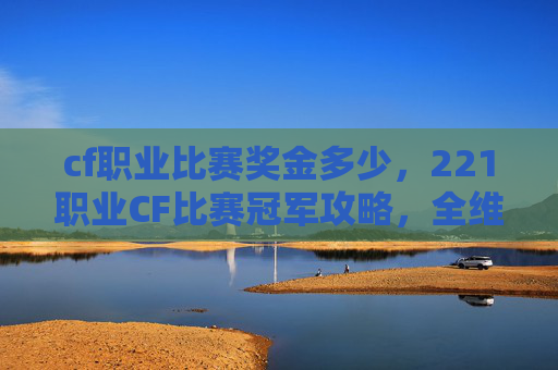 cf职业比赛奖金多少，221职业CF比赛冠军攻略，全维度解析从备战到巅峰突破