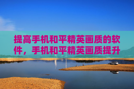 提高手机和平精英画质的软件，手机和平精英画质提升全攻略，让你的游戏画面焕新升级，操作更丝滑