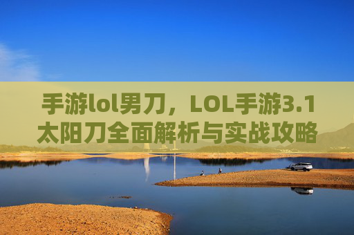 手游lol男刀，LOL手游3.1太阳刀全面解析与实战攻略