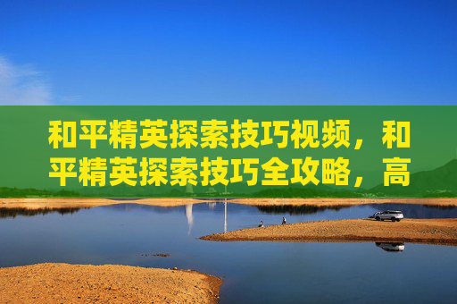 和平精英探索技巧视频，和平精英探索技巧全攻略，高效挖掘潜藏资源，解锁隐藏成长空间