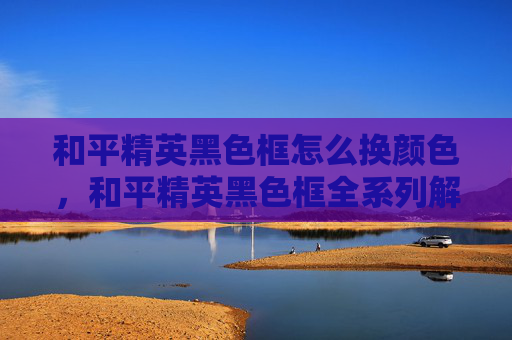 和平精英黑色框怎么换颜色，和平精英黑色框全系列解锁攻略，轻松搭建专属炫酷立绘，玩出更好体验