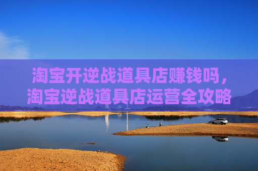 淘宝开逆战道具店赚钱吗，淘宝逆战道具店运营全攻略，从选品到转化，打造高效卖货链路