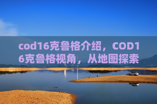 cod16克鲁格介绍，COD16克鲁格视角，从地图探索到战术击杀，全方位玩法攻略