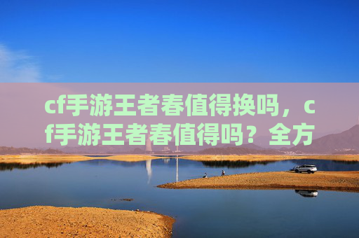 cf手游王者春值得换吗，cf手游王者春值得吗？全方位攻略指南带你轻松玩转春季王者战场