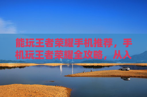 能玩王者荣耀手机推荐，手机玩王者荣耀全攻略，从入门到精通，掌握技巧提升游戏体验