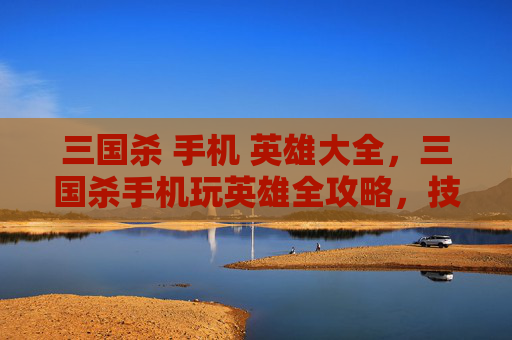 三国杀 手机 英雄大全，三国杀手机玩英雄全攻略，技巧、阵容、适配全拆解，手机也能出爽快战绩