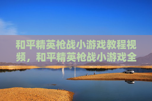 和平精英枪战小游戏教程视频，和平精英枪战小游戏全流程攻略，从开局到战术尽掌握
