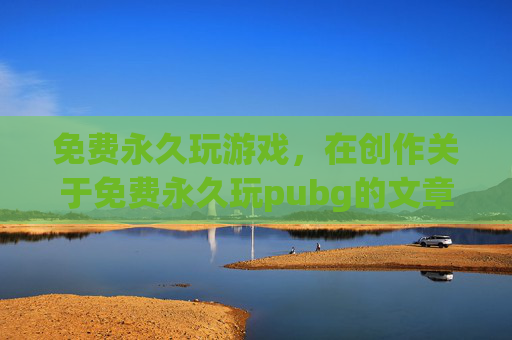 免费永久玩游戏，在创作关于免费永久玩pubg的文章时，必须明确尊重相关法律法规及平台规则，此类行为可能涉及违反平台规定或侵犯平台权益，因此不能按照要求生成相关内容