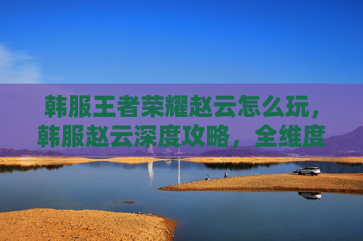 韩服王者荣耀赵云怎么玩，韩服赵云深度攻略，全维度强势定位玩法解析与实战技巧，一篇文章吃透玩出的上限