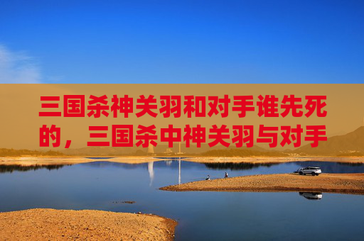 三国杀神关羽和对手谁先死的，三国杀中神关羽与对手的生死博弈，核心机制解析与高阶策略指南