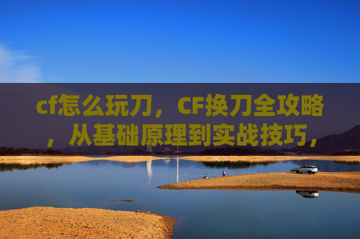 cf怎么玩刀，CF换刀全攻略，从基础原理到实战技巧，一步掌握新装备操作与优势最大化