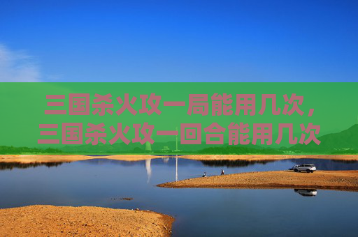 三国杀火攻一局能用几次，三国杀火攻一回合能用几次？全面解析规则逻辑与实战玩法，快拿笔记吃透核心技巧
