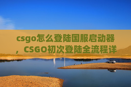 csgo怎么登陆国服启动器，CSGO初次登陆全流程详解，从注册到上阵的9步避坑指南