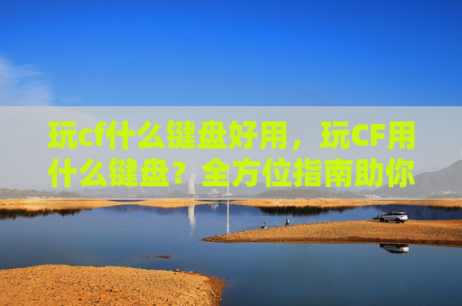 玩cf什么键盘好用，玩CF用什么键盘？全方位指南助你上分不卡