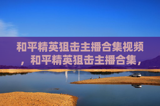 和平精英狙击主播合集视频，和平精英狙击主播合集，秘籍破解，狙击超神，全方位提升你的实战水平
