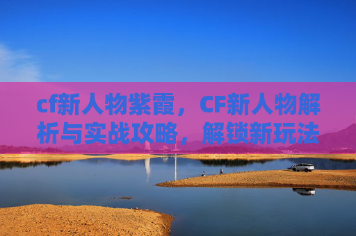 cf新人物紫霞，CF新人物解析与实战攻略，解锁新玩法，抢占游戏新优势