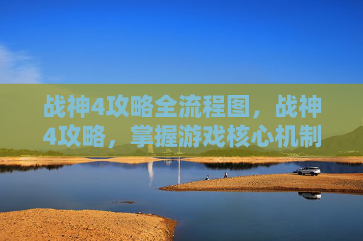 战神4攻略全流程图,战神4攻略,掌握游戏核心机制与技巧 战神4攻略全流程图,战神4攻略,掌握游戏核心机制与技巧