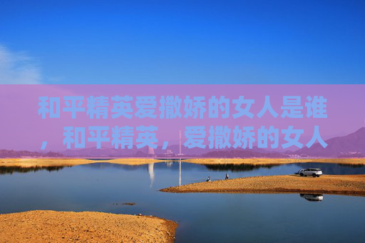 和平精英爱撒娇的女人是谁，和平精英，爱撒娇的女人，掌控战场秘籍与生存指南