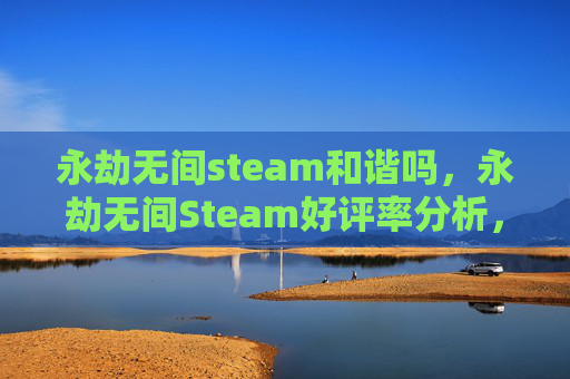 永劫无间steam和谐吗，永劫无间Steam好评率分析，高口碑背后，是玩法与操作的深度沉淀
