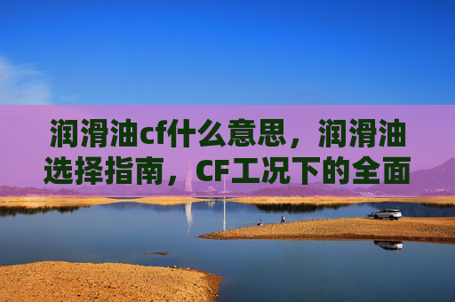 润滑油cf什么意思，润滑油选择指南，CF工况下的全面攻略