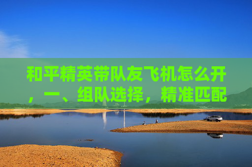 和平精英带队友飞机怎么开，一、组队选择，精准匹配，提升协作基础