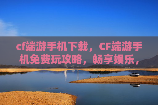 cf端游手机下载，CF端游手机免费玩攻略，畅享娱乐，尽享CF乐趣