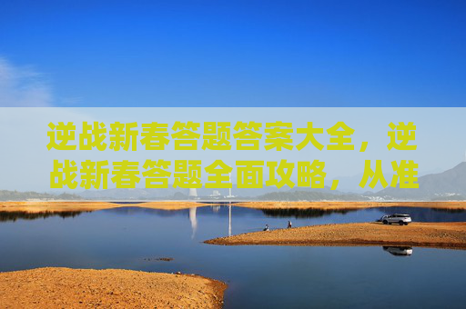 逆战新春答题答案大全，逆战新春答题全面攻略，从准备到通关的每一步实操指南