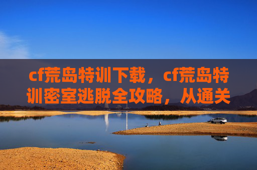 cf荒岛特训下载，cf荒岛特训密室逃脱全攻略，从通关技巧到复盘技巧全面解析，助你轻松拿下奖励