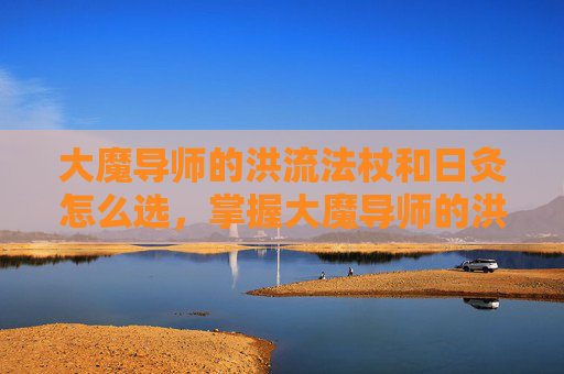 大魔导师的洪流法杖和日灸怎么选，掌握大魔导师的洪流法杖，深度解析与实战应用