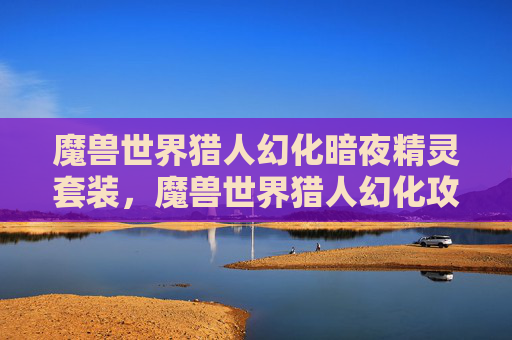 魔兽世界猎人幻化暗夜精灵套装,魔兽世界猎人幻化攻略,打造个性化的狩猎大师 魔兽世界猎人幻化暗夜精灵套装,魔兽世界猎人幻化攻略,打造个性化的狩猎大师