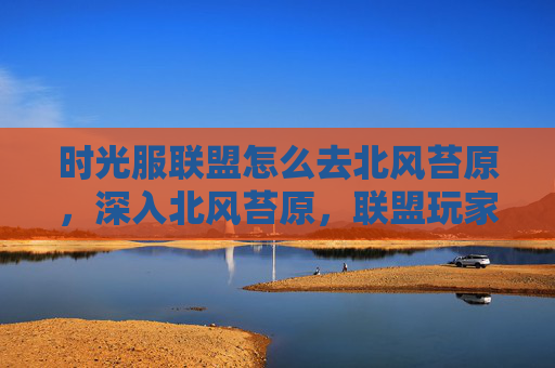 时光服联盟怎么去北风苔原,深入北风苔原,联盟玩家的全面攻略 时光服联盟怎么去北风苔原,深入北风苔原,联盟玩家的全面攻略