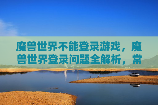 魔兽世界不能登录游戏，魔兽世界登录问题全解析，常见故障与解决方案