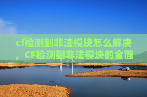 cf检测到非法模块怎么解决,CF检测到非法模块的全面攻略 cf检测到非法模块怎么解决,CF检测到非法模块的全面攻略