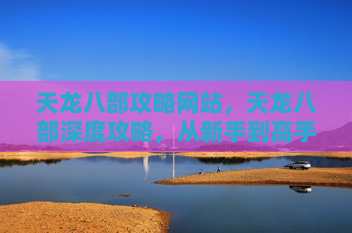 天龙八部攻略网站，天龙八部深度攻略，从新手到高手的全面指南
