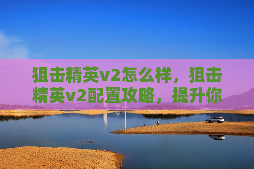 狙击精英v2怎么样，狙击精英v2配置攻略，提升你的射击技巧