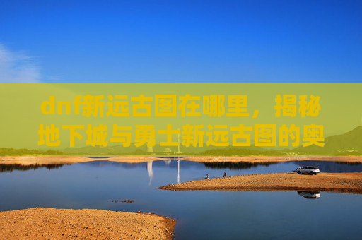 dnf新远古图在哪里,揭秘地下城与勇士新远古图的奥秘 dnf新远古图在哪里,揭秘地下城与勇士新远古图的奥秘
