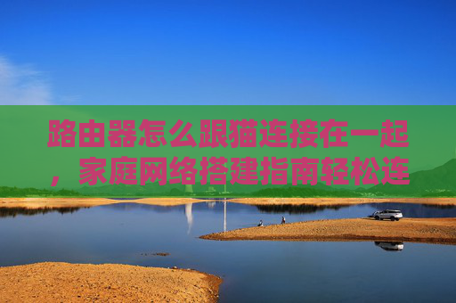 路由器怎么跟猫连接在一起,家庭网络搭建指南轻松连接路由器与猫,打造稳定高速的家庭网络环境 路由器怎么跟猫连接在一起,家庭网络搭建指南轻松连接路由器与猫,打造稳定高速的家庭网络环境